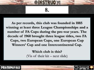 As per records, this club was founded in 1885
winning at least three League Championships and a
number of FA Cups during the pre-war years. The
decade of 1960 brought three league titles, two FA
Cups, two European Cups, one European Cup
Winners’ Cup and one Intercontinental Cup.
Which club is this?
(Vis of their kit – next slide)
8.
 