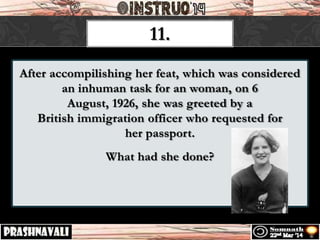After accompilishing her feat, which was considered
an inhuman task for an woman, on 6
August, 1926, she was greeted by a
British immigration officer who requested for
her passport.
What had she done?
11.
 
