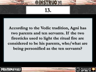 According to the Vedic tradition, Agni has
two parents and ten servants. If the two
firesticks used to light the ritual fire are
considered to be his parents, who/what are
being personified as the ten servants?
13.
 