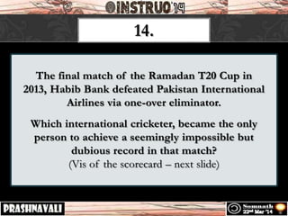 The final match of the Ramadan T20 Cup in
2013, Habib Bank defeated Pakistan International
Airlines via one-over eliminator.
Which international cricketer, became the only
person to achieve a seemingly impossible but
dubious record in that match?
(Vis of the scorecard – next slide)
14.
 