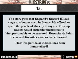 The story goes that England’s Edward III laid
siege to a border town in France. He offered to
spare the people of the city if any six of its top
leaders would surrender themselves to
him, presumably to be executed. Eustache de Saint
Pierre and five other citizens came forward.
How this particular incident has been
immortalised?
15.
 