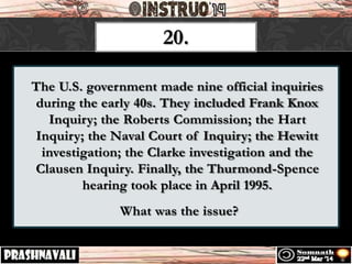 The U.S. government made nine official inquiries
during the early 40s. They included Frank Knox
Inquiry; the Roberts Commission; the Hart
Inquiry; the Naval Court of Inquiry; the Hewitt
investigation; the Clarke investigation and the
Clausen Inquiry. Finally, the Thurmond-Spence
hearing took place in April 1995.
What was the issue?
20.
 