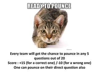 Every team will get the chance to pounce in any 5
questions out of 20
Score : +15 (for a correct one) /-10 (for a wrong one)
One can pounce on their direct question also
 