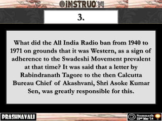 3.
What did the All India Radio ban from 1940 to
1971 on grounds that it was Western, as a sign of
adherence to the Swadeshi Movement prevalent
at that time? It was said that a letter by
Rabindranath Tagore to the then Calcutta
Bureau Chief of Akashvani, Shri Asoke Kumar
Sen, was greatly responsible for this.
 