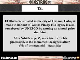 12.
El Obelisco, situated in the city of Havana, Cuba, is
made in honour of Carlos Finlay. His legacy is also
remebered by UNESCO by naming an annual prize
after him.
After ‘which object’, associated with his
profession, is the monument designed after?
(Vis of the memorial – next slide)
 