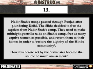 13.
Nadir Shah’s troops passed through Punjab after
plundering Delhi. The Sikhs decided to free the
captives from Nadir Shah’s camp. They used to make
midnight guerrilla raids on Shah’s camp, free as many
captive women as possible, and return them to their
homes in order to ‘restore the diginity of the Hindu
community’.
How this heroic act by the Sikhs later became the
source of much amusement?
 