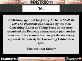 16.
Publishing approval for Jeffrey Archer’s Shall We
Tell The President was blocked by the then
Consulting Editor at Viking Press as the story
resembled the Kennedy assassination plot. Archer
went over this person’s head to get the necessary
approval. In protest, the Consulting Editor then
quit.
Who was that Editor?
 