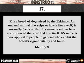 17.
X is a breed of dog raised by the Eskimos. An
unusual animal that yelps or howls like a wolf, it
normally feeds on fish. Its name is said to be a
corruption of the word Eskimo itself. It’s name is
now applied to people in general who exhibit the
breed’s vigour, vitality and build.
Identify X
 
