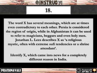 18.
The word X has several meanings, which are at times
even contradictory to each other. Persia is considered
the region of origin, while in Afghanistan it can be used
to refer to magicians, beggars and even holy men.
Jonathan L. Lees describes X as ‘a religious
mystic, often with extreme sufi tendencies or a shrine
attendant’.
Identify X, which came into news for a completely
different reason in India.
 