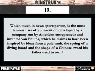 Which much in news sportsperson, is the most
famous user of an invention developed by a
company run by American entrepreneur and
inventor Van Philips, which he claims to have been
inspired by ideas from a pole vault, the spring of a
diving board and the shape of a Chinese sword his
father used to own?
19.
 