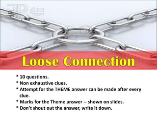 * 10 questions.
* Non exhaustive clues.
* Attempt for the THEME answer can be made after every
clue.
* Marks for the Theme answer -- shown on slides.
* Don’t shout out the answer, write it down.
 