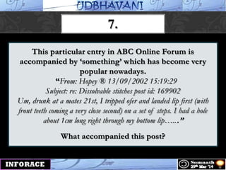 This particular entry in ABC Online Forum is
accompanied by „something‟ which has become very
popular nowadays.
“From: Hopey ® 13/09/2002 15:19:29
Subject: re: Dissolvable stitches post id: 169902
Um, drunk at a mates 21st, I tripped ofer and landed lip first (with
front teeth coming a very close second) on a set of steps. I had a hole
about 1cm long right through my bottom lip…...”
What accompanied this post?
7.
 