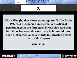 Mark Waugh, after a test series against Sri Lanka in
1992 was nicknamed Audi, due to his dismal
performance in the four tests. It was also said that
had there been another test match, he would have
been nicknamed X, as a tribute to something from
the world of sports.
What is X?
9.
 