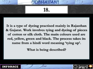 It is a type of dyeing practised mainly in Rajasthan
& Gujarat. Work involves tying and dyeing of pieces
of cotton or silk cloth. The main colours used are
red, yellow, green and black. The process takes its
name from a hindi word meaning „tying up‟.
What is being described?
18.
 