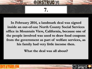 7.
In February 2014, a landmark deal was signed
inside an out-of-use North County Social Services
office in Mountain View, California, because one of
the people involved was used to draw food coupons
from the government as part of welfare services, as
his family had very little income then.
What the deal was all about?
 
