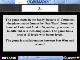 3.
The game starts in the Sandy Deserts of Tattuoine,
the planet made famous by „Star Wars‟. From the
home of Luke and Anakin Skywalker, you move on
to different sets including space. The game has a
total of 80 levels with bonus levels.
The game is a collaboration between Star Wars and
whom?
 