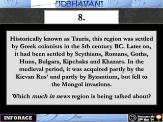 8.
Historically known as Tauris, this region was settled
by Greek colonists in the 5th century BC. Later on,
it had been settled by Scythians, Romans, Goths,
Huns, Bulgars, Kipchaks and Khazars. In the
medieval period, it was acquired partly by the
Kievan Rus‟ and partly by Byzantium, but fell to
the Mongol invasions.
Which much in news region is being talked about?
 