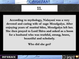 11.
According to mythology, Nalayani was a very
devoted and caring wife of sage Moudgalya. After
enjoying years of marital bliss, Moudgalya left her.
She then prayed to Lord Shiva and asked as a boon
for a husband who was truthful, strong, brave,
beautiful and scholarly.
Who did she get?
 