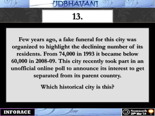 13.
Few years ago, a fake funeral for this city was
organized to highlight the declining number of its
residents. From 74,000 in 1993 it became below
60,000 in 2008-09. This city recently took part in an
unofficial online poll to announce its interest to get
separated from its parent country.
Which historical city is this?
 