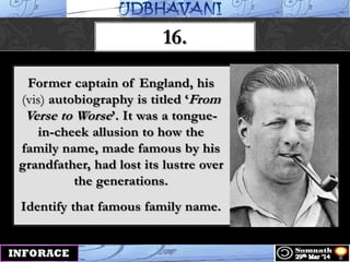 16.
Former captain of England, his
(vis) autobiography is titled „From
Verse to Worse‟. It was a tongue-
in-cheek allusion to how the
family name, made famous by his
grandfather, had lost its lustre over
the generations.
Identify that famous family name.
 
