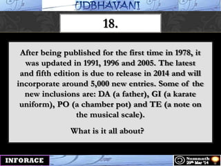 18.
After being published for the first time in 1978, it
was updated in 1991, 1996 and 2005. The latest
and fifth edition is due to release in 2014 and will
incorporate around 5,000 new entries. Some of the
new inclusions are: DA (a father), GI (a karate
uniform), PO (a chamber pot) and TE (a note on
the musical scale).
What is it all about?
 