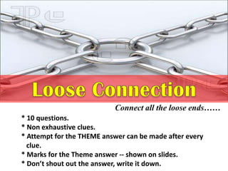 * 10 questions.
* Non exhaustive clues.
* Attempt for the THEME answer can be made after every
clue.
* Marks for the Theme answer -- shown on slides.
* Don’t shout out the answer, write it down.
 