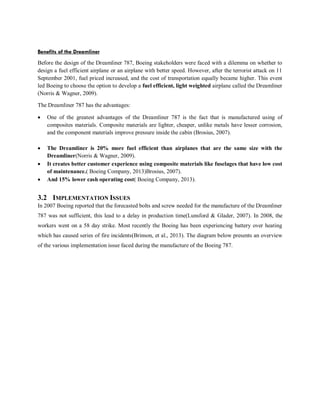 Benefits of the Dreamliner
Before the design of the Dreamliner 787, Boeing stakeholders were faced with a dilemma on whether to
design a fuel efficient airplane or an airplane with better speed. However, after the terrorist attack on 11
September 2001, fuel priced increased, and the cost of transportation equally became higher. This event
led Boeing to choose the option to develop a fuel efficient, light weighted airplane called the Dreamliner
(Norris & Wagner, 2009).
The Dreamliner 787 has the advantages:
 One of the greatest advantages of the Dreamliner 787 is the fact that is manufactured using of
composites materials. Composite materials are lighter, cheaper, unlike metals have lesser corrosion,
and the component materials improve pressure inside the cabin (Brosius, 2007).
 The Dreamliner is 20% more fuel efficient than airplanes that are the same size with the
Dreamliner(Norris & Wagner, 2009).
 It creates better customer experience using composite materials like fuselages that have low cost
of maintenance.( Boeing Company, 2013)Brosius, 2007).
 And 15% lower cash operating cost( Boeing Company, 2013).
3.2 IMPLEMENTATION ISSUES
In 2007 Boeing reported that the forecasted bolts and screw needed for the manufacture of the Dreamliner
787 was not sufficient, this lead to a delay in production time(Lunsford & Glader, 2007). In 2008, the
workers went on a 58 day strike. Most recently the Boeing has been experiencing battery over heating
which has caused series of fire incidents(Brinson, et al., 2013). The diagram below presents an overview
of the various implementation issue faced during the manufacture of the Boeing 787.
 