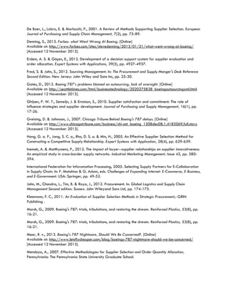 De Boer, L., Labro, E. & Morlacchi, P., 2001. A Review of Methods Supporting Supplier Selection. European
Journal of Purchasing and Supply Chain Management, 7(2), pp. 75-89.
Denning, S., 2013. Forbes: what Went Wrong At Boeing. [Online]
Available at: http://www.forbes.com/sites/stevedenning/2013/01/21/what-went-wrong-at-boeing/
[Accessed 12 November 2013].
Erdem, A. S. & Göçen, E., 2012. Development of a decision support system for supplier evaluation and
order allocation. Expert Systems with Applications, 39(5), pp. 4927-4937.
Fred, S. & John, S., 2012. Sourcing Management. In: The Procurement and Supply Manger's Desk Reference
Second Edition. New Jersey: John Wiley and Sons Inc, pp. 25-30.
Gates, D., 2013. Boeing 787’s problems blamed on outsourcing, lack of oversight. [Online]
Available at: http://seattletimes.com/html/businesstechnology/2020275838_boeingoutsourcingxml.html
[Accessed 12 November 2013].
Ghijsen, P. W. T., Semeijn, J. & Ernstson, S., 2010. Supplier satisfaction and commitment: The role of
influence strategies and supplier development. Journal of Purchasing and Supply Management, 16(1), pp.
17-26.
Greising, D. & Johnsson, J., 2007. Chicago Tribune:Behind Boeing's 787 delays. [Online]
Available at: http://www.chicagotribune.com/business/chi-sat_boeing_1208dec08,1,4183069,full.story
[Accessed 12 November 2013].
Hong, G. a. P., Jang, S. C. a., Rho, D. S. a. & Min, H., 2005. An Effective Supplier Selection Method for
Constructing a Competitive Supply-Relationship. Expert Systems with Application, 28(4), pp. 629-639.
Inemek, A. & Matthyssens, P., 2012. The impact of buyer--supplier relationships on supplier innovativeness:
An empirical study in cross-border supply networks. Industrial Marketing Management, Issue 42, pp. 580-
594.
International Federation for Inforomation Processing, 2005. Selecting Supply Partners for E-Collaboration
in Supply Chain. In: F. Matohisa & G. Adam, eds. Challenges of Expanding Internet: E-Commerce, E-Business,
and E-Government. USA: Springer, pp. 49-52.
John, M., Chandra, L., Tim, B. & Roya, J., 2012. Procurement. In: Global Logistics and Supply Chain
Management Second edition. Sussex: John Wileyand Sons Ltd, pp. 174-175.
Kleemann, F. C., 2011. An Evaluation of Supplier Selection Methods in Strategic Procurement,: GRIN
Publishing .
Marsh, G., 2009. Boeing's 787: trials, tribulations, and restoring the dream. Reinforced Plastics, 53(8), pp.
16-21.
Marsh, G., 2009. Boeing's 787: trials, tribulations, and restoring the dream. Reinforced Plastics, 53(8), pp.
16-21.
Meer, R. v., 2013. Boeing’s 787 Nightmare, Should We Be Concerned?. [Online]
Available at: http://www.letsflycheaper.com/blog/boeings-787-nightmare-should-we-be-concerned/
[Accessed 12 November 2013].
Mendoza, A., 2007. Effective Methodologies for Supplier Selection and Order Quantity Allocation,
Pennsylvania: The Pennsylvania State University Graduate School.
 