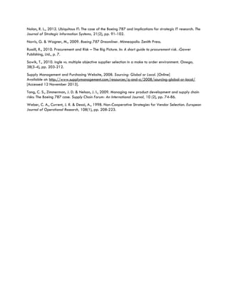 Nolan, R. L., 2012. Ubiquitous IT: The case of the Boeing 787 and implications for strategic IT research. The
Journal of Strategic Information Systems, 21(2), pp. 91-102.
Norris, G. & Wagner, M., 2009. Boeing 787 Dreamliner. Minneapolis: Zenith Press.
Russill, R., 2010. Procurement and Risk – The Big Picture. In: A short guide to procurement risk. :Gower
Publishing, Ltd., p. 7.
Sawik, T., 2010. ingle vs. multiple objective supplier selection in a make to order environment. Omega,
38(3-4), pp. 203-212.
Supply Management and Purchasing Website, 2008. Sourcing: Global or Local. [Online]
Available at: http://www.supplymanagement.com/resources/q-and-a/2008/sourcing-global-or-local/
[Accessed 12 November 2013].
Tang, C. S., Zimmerman, J. D. & Nelson, J. I., 2009. Managing new product development and supply chain
risks: The Boeing 787 case. Supply Chain Forum: An International Journal, 10 (2), pp. 74-86.
Weber, C. A., Current, J. R. & Desai, A., 1998. Non-Cooperative Strategies for Vendor Selection. European
Journal of Operational Research, 108(1), pp. 208-223.
 