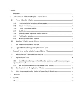 Contents
1 Introduction .................................................................................................................................................................2
2 Characteristics of an Effective Supplier Selection Process.............................................................................2
2.1 Process of Supplier Selection .......................................................................................................................2
2.1.1 Problem Definition/ Requirement Specification .............................................................................3
2.1.2 Criteria Formulation ..............................................................................................................................3
2.1.3 Criteria Formulation Models ...............................................................................................................4
2.1.4 Qualification............................................................................................................................................4
2.1.5 Decision Support Models for Supplier Selection............................................................................4
2.1.6 Final Supplier Selection........................................................................................................................5
2.1.7 Model for Final Supplier Selection......................................................................................................5
2.2 Benefits of Effective Supplier Selection ....................................................................................................6
2.3 Risk associated with supplier Selection .....................................................................................................7
2.4 Supplier Selection Strategy and Implementation Issues.........................................................................7
3 Case study on the supplier selection Process of Boeing 780..........................................................................8
3.1 Benefit of Boeing’s Supplier selection process ........................................................................................9
3.2 Implementation Issues................................................................................................................................. 10
3.2.1 Global Selection Strategy over Local Supplier selection created; Communication gap,
higher overhead cost? ........................................................................................................................................... 11
3.2.2 Non uniformity of Technical Specification across Suppliers.................................................... 12
3.3 Risk Associated with Boeing Supplier Selection.................................................................................. 12
3.4 Other: Recommendations For Boeing in Future Aircraft Manufacture ........................................... 13
4 Conclusion .............................................................................................................................................................. 14
5 Appendix ................................................................................................................................................................. 15
6 References................................................................................................................................................................ 15
 