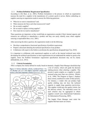 2.1.1 Problem Definition/ Requirement Specification
According to (De Boer, et al., 2001), Problem formulation is the process in which an organization
assesses the need for a supplier in the manufacture of a certain/ good or service. Before embarking on
supplier sourcing an organization needs to answer the following questions:
 What do we want to manufacture? and;
 What resources do I have and what resources do I need?
 Do we need a supplier?
 Do we need to replace existing supplier?
 How much do we need to manufacture?
These questions are important, as they would help an organization consider if their internal capacity and
resources are sufficient to manufacture a product and they can easily identify areas where supplier
sourcing is required(De Boer, et al., 2001).
After answering the above question, the organization needs to do the following:
 Develop a comprehensive functional specification of problem requirement.
 Prepare a document detailing the technical specification of any product.
 Collaborate with expert in the fields to corroborate the specifications designed(Arjan Van, 2010)
It is important to collaborate with experienced suppliers as well as the internal technical team while
developing the technical specifications as most organizations do not understand the market as good as the
supplier, hence the Problem formulation/ requirement specification document may not be clearly
defined(John, et al., 2012).
2.1.2 Criteria Formulation
After a company has clearly defined its needs; based on demand, a Supply Chain Manager should develop
a list of criteria, which will guide the decision
making process when selecting a supplier. This
process is quite complex as a supplier is usually
assessed using more than one criterion (Weber,
et al., 1998). The Diagram in figure 2 displays
these criteria, numbered in order of their priority.
For instance, a vendor who can produce high
quality clothing may not have the technical
capacity to supply large quantities just-in-time.
This supplier would pass the quality criteria, but
fail delivery criteria. The individual scores for
each criterion may be aggregated to obtain
suppliers overall score (International Federation
for Inforomation Processing, 2005).
The Supply Chain Manager must select the
supplier that best meets set criteria.
Figure 2: Various Selection criteria, numbered from 1 to
12. Number one (1) is the highest important criteria and
twelve is the least important criteria(Aguezzoul, 2011)
 