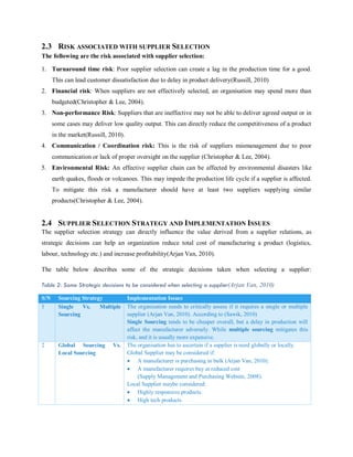 2.3 RISK ASSOCIATED WITH SUPPLIER SELECTION
The following are the risk associated with supplier selection:
1. Turnaround time risk: Poor supplier selection can create a lag in the production time for a good.
This can lead customer dissatisfaction due to delay in product delivery(Russill, 2010)
2. Financial risk: When suppliers are not effectively selected, an organisation may spend more than
budgeted(Christopher & Lee, 2004).
3. Non-performance Risk: Suppliers that are ineffective may not be able to deliver agreed output or in
some cases may deliver low quality output. This can directly reduce the competitiveness of a product
in the market(Russill, 2010).
4. Communication / Coordination risk: This is the risk of suppliers mismanagement due to poor
communication or lack of proper oversight on the supplier (Christopher & Lee, 2004).
5. Environmental Risk: An effective supplier chain can be affected by environmental disasters like
earth quakes, floods or volcanoes. This may impede the production life cycle if a supplier is affected.
To mitigate this risk a manufacturer should have at least two suppliers supplying similar
products(Christopher & Lee, 2004).
2.4 SUPPLIER SELECTION STRATEGY AND IMPLEMENTATION ISSUES
The supplier selection strategy can directly influence the value derived from a supplier relations, as
strategic decisions can help an organization reduce total cost of manufacturing a product (logistics,
labour, technology etc.) and increase profitability(Arjan Van, 2010).
The table below describes some of the strategic decisions taken when selecting a supplier:
Table 2: Some Strategic decisions to be considered when selecting a supplier(Arjan Van, 2010)
S/N Sourcing Strategy Implementation Issues
1 Single Vs. Multiple
Sourcing
The organisation needs to critically assess if it requires a single or multiple
supplier (Arjan Van, 2010). According to (Sawik, 2010)
Single Sourcing tends to be cheaper overall, but a delay in production will
affect the manufacturer adversely. While multiple sourcing mitigates this
risk, and it is usually more expensive.
2 Global Sourcing Vs.
Local Sourcing
The organisation has to ascertain if a supplier is need globally or locally.
Global Supplier may be considered if:
 A manufacturer is purchasing in bulk (Arjan Van, 2010).
 A manufacturer requires buy at reduced cost
(Supply Management and Purchasing Website, 2008).
Local Supplier maybe considered:
 Highly responsive products.
 High tech products
 