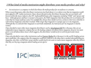 3 What kind of media institution might distribute your media product and why?
• An institution is a company in which distributes the media product for an audience to consume.
When researching many other distributer institutions (see final ideas), it is evident to me that my magazine would
most appeal to IPC media institution. I have chosen this particular distributor because they are extremely well
known within the music industry also IPC media publish many other magazines including “NME” and “guitar and
bass”. Although guitar and bass is not part of my genre, the NME magazines that they produce fit in extremely well
with what my target audience want. For example they always have modern artists, exclusive interviews which fit in
well with my magazines and what I include. NME target their magazine to younger ages as is my magazine.
Although they try and aim their magazine to each male and female, my main focus for my magazine is mainly
women.
I have decided to reject other music magazine distributors such as development hill this is because, they are an
independent music magazine company but are the leading company of a dance music magazine, however my main
genre is not all about dance music which suggests, this distributor would not fit in with my particular music
magazine.
I have also decided to reject other institutions such as Factory Media this is because it is the world’s leading action
sports publisher, this suggests that this magazine would not conform to the ideas that is needed when publishing my
magazine, also their overall their target market would clearly not want to read a music magazine when they believe
that they are buying a magazine about leading action sports.
•
 