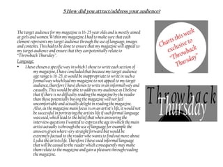 5 How did you attract/address your audience?
The target audience for my magazine is 16-25 year olds and is mostly aimed
at girls and women. Within my magazine I had to make sure that each
element represents my target audience through the use of language, images
and contents. This had to be done to ensure that my magazine will appeal to
my target audience and ensure that they can potentially relate to
“Throwback Thursday”.
Language:
• I have chosen a specific way in which I chose to write each section of
my magazine, I have concluded that because my target audience
age range is 16-25, it would be inappropriate to write in such a
formal way which lead my magazine to not appeal to my target
audience, therefore I have chosen to write in an informal way and
casually. This would be able to address my audience as I believe
that if there is no difficulty reading the magazine by the reader
than those potentially buying the magazine will not feel
uncomfortable and actually delight in reading the magazine.
Also, as the magazine main focus is on an artist’s life, it would not
be successful in portraying the artists life if such formal language
was used, which lead to the belief that when answering the
interview questions I wanted to express the age in which the main
artist actually is through the use of language for example the
answers given where very straight forward but would be
extremely factual to the reader who wants to find out more about
Lydia the artists life. Therefore I have used informal language
that will be casual to the reader which consequently may make
them relate to the magazine and gain a pleasure through reading
the magazine.
 