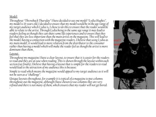 Model:
Throughout “Throwback Thursday” I have decided to use one model “Lydia Hughes”,
my model is 16 years old, I decided to ensure that my model would be in the age range of
my target audience which Lydia is, I chose to do this to ensure that the reader would be
able to relate to the artist. Through Lydia being in the same age range it may lead to
readers feeling as though they can share some life experiences and to ensure that they
feel that they are less important than the main artist on the magazine. This will lead to
the model, having a connection with the magazine readers. I believe that using Lydia as
my main model, it would lead to more relation from the distributor to the consumer
rather than having a model which will make the reader feel as though the artist is more
dominant than them.
Layout:
Throughout my magazine I have a clear layout, to ensure that it is easier for the readers
to read and they are at ease when reading. This is shown through the layout within each
section (see finals), I believe that having a layout that is simple for the readers to read
would lead to the attraction of my audience this is because:
Simple to read which means the magazine would appeal to my target audience as it will
not be seen as a “challenge”.
Unique layouts throughout, for example it is typical of a magazine to put columns
throughout out the magazine, although I have chosen to use columns they are very
refined and there is not many of them, which ensures that my reader will not get bored.
•
 