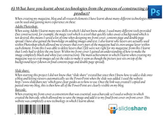 6) What have you learnt about technologies from the process of constructing this
product?
When creating my magazine, blog and all research elements I have learnt about many different technologies that
can be used and gaining more experience on these:
Adobe Photoshop:
When using Adobe I learnt many new skills in which I did not know about, I used many different tools provided
(See construction), for example, the magic tool which is a tool that quickly takes away a background which is
not desired, this means I saved a lot of time when designing my front cover, contents page and double page
spread. I have also gained the knowledge on adding images and text. I also learnt why layers are actually used
within Photoshop which allowed me to ensure that every part of the magazine had its own unique layer within
each element. From this I was able to delete layers that I felt were not right for my magazine; from this I learnt
that I only had to delete the one layer. Within my front cover I gained an understanding of how to make the
image completely black and white (see construction). The main achievement in which I learnt when creating my
magazine was to crop images ad cut the sides to make it seem as though the picture just sits on top of the
background layer (shown on final contents page and double page spread).
Slide share:
When starting this project I did not know that “slide share” existed but since then I know how to add a slide onto
a blog and letting viewers automatically see the PowerPoint when the slide was added. I used the website
http://www.slideshare.net/ which gave clear guides as to how to use. Once the link was created I copied and
pasted onto my blog, this is then how all of the PowerPoint are clearly visible on my blog.
Barcode:
When creating my front cover a convention that was essential, was a barcode so I used a website in which
created the barcode, which allowed me to save the image and add it to my final front cover on front cover. This
website was completely a new technology in which I learnt about.
 