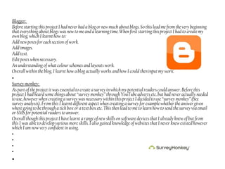 Blogger:
Before starting this project I had never had a blog or new much about blogs. So this lead me from the very beginning
that everything about blogs was new to me and a learning time. When first starting this project I had to create my
own blog, which I learnt how to:
Add new posts for each section of work.
Add images.
Add text.
Edit posts when necessary.
An understanding of what colour schemes and layouts work.
Overall within the blog, I learnt how a blog actually works and how I could then input my work.
•
Survey monkey:
As part of the project it was essential to create a survey in which my potential readers could answer. Before this
project I had heard some things about “survey monkey” through YouTube adverts etc. but had never actually needed
to use, however when creating a survey was necessary within this project I decided to use “survey monkey” (See
survey analysis). From this I learnt different aspect when creating a survey for example whether the answer given
where going to be through a tick box or a text box etc. This then lead to me to learn how to send the survey via email
or SMS for potential readers to answer.
Overall though this project I have learnt a range of new skills on software devices that I already knew of but from
this I was able to develop various more skills. I also gained knowledge of websites that I never knew existed however
which I am now very confident in using.
•
•
•
•
•
 