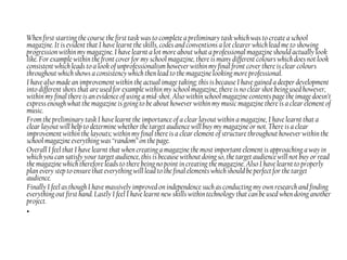 When first starting the course the first task was to complete a preliminary task which was to create a school
magazine. It is evident that I have learnt the skills, codes and conventions a lot clearer which lead me to showing
progression within my magazine. I have learnt a lot more about what a professional magazine should actually look
like. For example within the front cover for my school magazine, there is many different colours which does not look
consistent which leads to a look of unprofessionalism however within my final front cover there is clear colours
throughout which shows a consistency which then lead to the magazine looking more professional.
I have also made an improvement within the actual image taking; this is because I have gained a deeper development
into different shots that are used for example within my school magazine, there is no clear shot being used however,
within my final there is an evidence of using a mid-shot. Also within school magazine contents page the image doesn’t
express enough what the magazine is going to be about however within my music magazine there is a clear element of
music.
From the preliminary task I have learnt the importance of a clear layout within a magazine, I have learnt that a
clear layout will help to determine whether the target audience will buy my magazine or not. There is a clear
improvement within the layouts; within my final there is a clear element of structure throughout however within the
school magazine everything was “random” on the page.
Overall I feel that I have learnt that when creating a magazine the most important element is approaching a way in
which you can satisfy your target audience, this is because without doing so, the target audience will not buy or read
the magazine which therefore leads to there being no point in creating the magazine. Also I have learnt to properly
plan every step to ensure that everything will lead to the final elements which should be perfect for the target
audience.
Finally I feel as though I have massively improved on independence such as conducting my own research and finding
everything out first hand. Lastly I feel I have learnt new skills within technology that can be used when doing another
project.
•
 