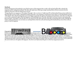 Masthead:
Within all magazines the masthead is one of the first parts of the magazine that a reader will read and will be able to identify the
magazine just by reading the masthead. This shows the importance of having a unique masthead that will draw attention into the
magazine and ensure that the magazine gets noticed.
The masthead for my magazine is “Throwback Thursday”, this is written in “Californian FB” with throwback being written in black text
and Thursday written in white. Although throwback Thursdayis one statement I wanted each word to have its own individuality such as
“Throwback” shows that this magazine isjust not all about current but also about some features from old music. The white text Thursday
tries to hint to potential readers, that this magazine will be published every Thursday. Also black can be portrayed as representing the
pasttense hence “throwback” also the white text can express new life which represents Thursday as upcoming and exciting. Although the
colours of the masthead are not extremely eye catching I believe that the words and meaning of the masthead may attract those who are
going to read the magazine.
Prop and costume:
Within my magazine I have followed conventions of typical props and costumesworn by their particular model. Within my magazine I
have one model throughout each element that has the same clotheson in every image; this consists of a black top, jeans and a gold necklace.
The necklace represents the youth within Lydia which follows conventions of meeting and satisfying my target audience. The makeup
which is worn by Lydia is extremely subtle which was done to ensure classy and respect for the model and the audience can gain knowledge
of makeup and clothes within the magazine.Within most of the images mymodel Lydia was asked to hold a record, this record symbolised
the stories which were throughout the magazine. Also this record represented the genre in which my magazine focused on.
•
 