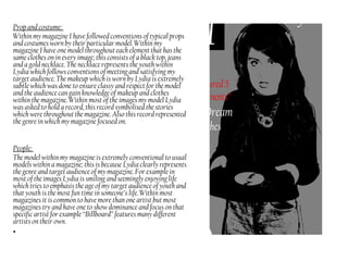 Prop and costume:
Within my magazine I have followed conventions of typical props
and costumes worn by their particular model. Within my
magazine I have one model throughout each element that has the
same clothes on in every image; this consists of a black top, jeans
and a gold necklace. The necklace represents the youth within
Lydia which follows conventions of meeting and satisfying my
target audience. The makeup which is worn by Lydia is extremely
subtle which was done to ensure classy and respect for the model
and the audience can gain knowledge of makeup and clothes
within the magazine. Within most of the images my model Lydia
was asked to hold a record, this record symbolised the stories
which were throughout the magazine. Also this record represented
the genre in which my magazine focused on.
People:
The model within my magazine is extremely conventional to usual
models within a magazine; this is because Lydia clearly represents
the genre and target audience of my magazine. For example in
most of the images Lydia is smiling and seemingly enjoying life
which tries to emphasis the age of my target audience of youth and
that youth is the most fun time in someone’s life. Within most
magazines it is common to have more than one artist but most
magazines try and have one to show dominance and focus on that
specific artist for example “Billboard” features many different
artists on their own.
•
 