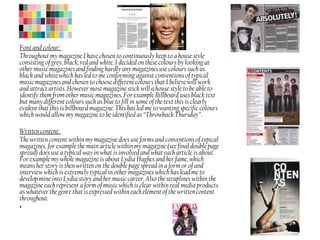 Font and colour:
Throughout my magazine I have chosen to continuously keep to a house style
consisting of grey, black, red and white. I decided on these colours by looking at
other music magazines and finding hardly any magazines use colours such as
black and white which has led to me conforming against conventions of typical
music magazines and chosen to choose different colours that I believe will work
and attract artists. However most magazine stick will a house style to be able to
identify them from other music magazines. For example Billboard uses black text
but many different colours such as blue to fill in some of the text this is clearly
evident that this is billboard magazine. This has led me to wanting specific colours
which would allow my magazine to be identified as “Throwback Thursday”.
Written content:
The written content within my magazine does use forms and conventions of typical
magazines, for example the main article within my magazine (see final double page
spread) does use a typical way in what is involved and what each article is about.
For example my whole magazine is about Lydia Hughes and her fame, which
means her story is then written on the double page spread in a form or of and
interview which is extremely typical in other magazines which has lead me to
develop mine into Lydia story and her music career. Also the straplines within the
magazine each represent a form of music which is clear within real media products
as whatever the genre that is expressed within each element of the written content
throughout.
•
 