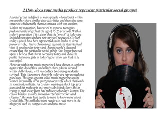 A social group is defined as many people who interact within
one another share similar characteristics and share the same
interests which enable them to interact with one another.
Within my magazine I have tried to express, teenagers
predominantly at girls at the age of 16-25 years old. Within
today’s generation if it is clear that the “youth” of today are
looked down upon and are not very well respected. Girls of
today’s youth have been represented in the media to dress
provocatively,. I have chosen to go against the stereotypical
view of youth today to try and change people’s idea and
ensure that this particular social group is no longer frowned
upon. I believe that that it necessary to try and show the
public that many girls in today’s generation can lead to be
successful.
However within my music magazine I have chosen to conform
against the idea of this, and ensure that Lydia is dressed
within dull colours, with most of her body being modestly
covered. This is to ensure that girls today are represented in a
good way. This goes against usual music magazines as the
women are usually dress quite provocatively which then leads
to some bad publicity. As Lydia is wearing a black top, grey
jeans and her makeup is extremely subtle and classy, this is
trying to push away from bad publicity of today’s women. The
colour black is usually known to represent “secrets and
elegance”, this may lead people to want to know more about
Lydia’s life. This will also want readers to read more in the
magazine such as, competitions and new music.
•
2 How does your media product represent particular social groups?
 