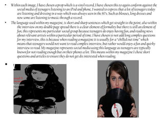 • Within each image, I have chosen a prop which is a vinyl record, I have chosen this to again conform against the
social media of teenagers listening to an iPod and phone, I wanted to express that a lot of teenagers today
are listening and dressing in a way which was always seen in the 80’s. Such as blouses, long dresses and
now some are listening to music through a record.
• The language used within my magazine, is short and sharp sentences which get straight to the point, also within
the interview on my double page spread there is a clear element of formality but there is still an element of
fun, this represents my particular social group because teenagers do enjoy having fun, and reading news
about relevant artists within a particular period of time. I have chosen to not add long complex questions
for my interview, this is because when reading a magazine it is usually for a “chilled out time” which
means that teenagers would not want to read complex interview, but rather would enjoy a fun and quirky
interview to read. My magazine represents social media using this language as teenagers are typically
known for not reading enough but on their phones a lot. This means within my magazine I chose short
questions and articles to ensure they do not get dis interested when reading.
•
 