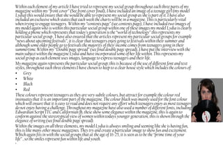 Within each element of my article I have tried to represent my social group throughout each three parts of my
magazine within my “front cover” (See front cover final), I have included an image of a teenage girl (my model
Lydia) this would ensure that she would be able to represent my social group as she is part of it. I have also
included an exclusive which states that each week the charts will be in a magazine. This is particularly vital
when trying to engage teenagers. Within my “contents page” (see contents page), I have included two images of
my model again who is within this particular social group within one of these images my model Lydia is clearly
holding a phone which represents that today’s generation is the “world of technology” this represents my
particular social group . I have also ensured that the articles represent my particular social groups for example
“news about upcoming festivals”, it is clear that teenagers enjoy going to festivals within their summer and
although some older people go to festivals the majority of their income comes from teenagers going in their
summertime. Within my “Double page spread” (see final double page spread), I have put the interview with the
main subject within the magazine Lydia and have incorporated some of her life within. This represents my
social group as each element uses images, language to express teenagers and their life.
My magazine again represents the particular social group; this is because of the use of different font and text
styles, throughout each three elements I have chosen to keep to a clear house style which includes the colours of:
• Grey
• White
• Black
• Red
These colours represent teenagers as they are very subtle colours, but attract for example the colour red
insinuates that it is an important part of the magazine. The colour black was mainly used for the font colour
which will ensure that it is easy to read and does not require any effort which teenagers enjoy as most teenagers
do not enjoy having a challenge. Throughout my magazine have also used a number of different fonts, including,
Edwardian Script ITC and Californian fb, these show some elegance within the magazine, this is again to
conform against the stereotypical view of women within todays younger generation, this is shown through the
elegance of writing (see final double page spread).
Within the images on all three elements, my model Lydia is always smiling and seeming like she is having fun,
this is like many other music magazines. They try and create a particular image to show fun and excitement.
Which again fits in with the social groups that at the age of 16-25, it is seen as to be the “prime time of your
life” , so the smiles represent fun within life and youth.
•
 
