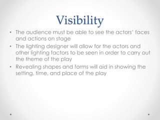 Visibility
• The audience must be able to see the actors’ faces
and actions on stage
• The lighting designer will allow for the actors and
other lighting factors to be seen in order to carry out
the theme of the play
• Revealing shapes and forms will aid in showing the
setting, time, and place of the play
 