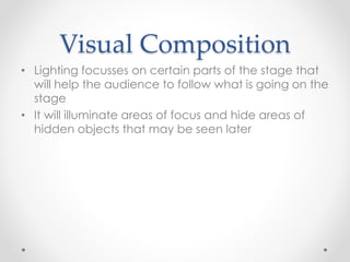 Visual Composition
• Lighting focusses on certain parts of the stage that
will help the audience to follow what is going on the
stage
• It will illuminate areas of focus and hide areas of
hidden objects that may be seen later
 
