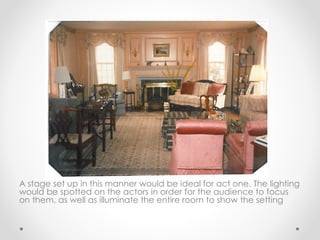 A stage set up in this manner would be ideal for act one. The lighting
would be spotted on the actors in order for the audience to focus
on them, as well as illuminate the entire room to show the setting
 