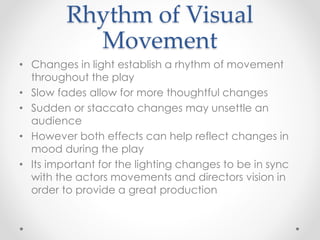 Rhythm of Visual
Movement
• Changes in light establish a rhythm of movement
throughout the play
• Slow fades allow for more thoughtful changes
• Sudden or staccato changes may unsettle an
audience
• However both effects can help reflect changes in
mood during the play
• Its important for the lighting changes to be in sync
with the actors movements and directors vision in
order to provide a great production
 