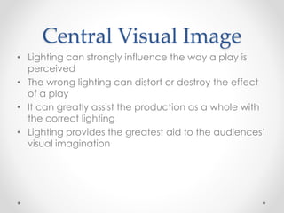 Central Visual Image
• Lighting can strongly influence the way a play is
perceived
• The wrong lighting can distort or destroy the effect
of a play
• It can greatly assist the production as a whole with
the correct lighting
• Lighting provides the greatest aid to the audiences’
visual imagination
 