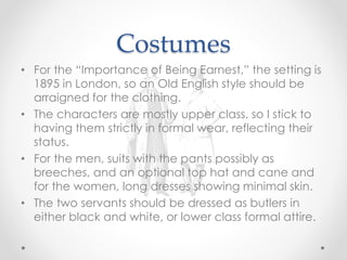 Costumes
• For the “Importance of Being Earnest,” the setting is
1895 in London, so an Old English style should be
arraigned for the clothing.
• The characters are mostly upper class, so I stick to
having them strictly in formal wear, reflecting their
status.
• For the men, suits with the pants possibly as
breeches, and an optional top hat and cane and
for the women, long dresses showing minimal skin.
• The two servants should be dressed as butlers in
either black and white, or lower class formal attire.
 